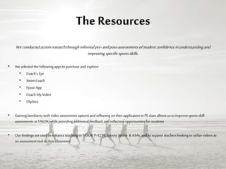 The Resources
Weconductedaction researchthroughinformalpre-andpost-assessmentsofstudentconfidenceinunderstanding and
improvingspecificsportsskills.
• We selected the following apps to purchase and explore:
• Coach’s Eye
• Swim Coach
• Fyuse App
• Coach My Video
• ClipStro
• Gaining familiaritywith video assessment options andreflecting on theirapplication in PE class allows us to improvesports skill
assessments atTASOK while providing additional feedback and reflection opportunities for students
• Our findings are used to enhance teaching in TASOKP-12 PE, VarsitySports & ASAs, and to support teachers looking to utilize videos as
an assessment tool in theirclassroom
 