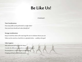 Be Like Us!
Continued…
TimeConsiderations
Howmany skillscanbe performedina singlevideo?
Howmuch timeshouldeachvideo (ideally)be?
Storageconsiderations
Keepinmind that videoswillcreatelargefile sizesonwhateverdeviceyouuse
Videoscanbe storedona harddriveoruploadedonline –usabilityisthegoal!
VideoLogistics
Who willrecordand organizethevideos?
Considerthe differencesinteachervs.student-led videos
Personalphone vs.schoolcameraconsiderations
Chargingandbatterylifeconsiderations
 