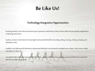 Be Like Us!
TechnologyIntegration Opportunities
Involving students in the video assessment process promotes media literacy. Manyof these skills must be explicitly taught before
conducting assessments.
Students can learn and enhance the meaningful andtransferrable skills of recording, editing, &saving, sharing, critiquing,and
uploading videos
Feedback andreflections (for both peers andpersonal reflection) can be shared in multiple forms: written, voice-to-text, verbal,
submitted on ablog, etc.
Canupload videos toblog for use as an online portfolio–this is useful for students creating a sports portfolio,but is a powerful
idea forany subject in anygrade!
 