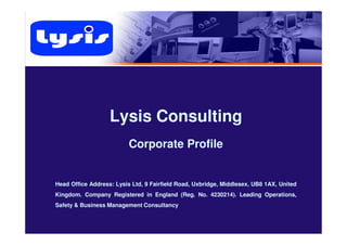Lysis ConsultingLysis Consulting
Corporate Profile
Head Office Address: Lysis Ltd, 9 Fairfield Road, Uxbridge, Middlesex, UB8 1AX, United
Kingdom. Company Registered in England (Reg. No. 4230214). Leading Operations,
Safety & Business Management Consultancy
 