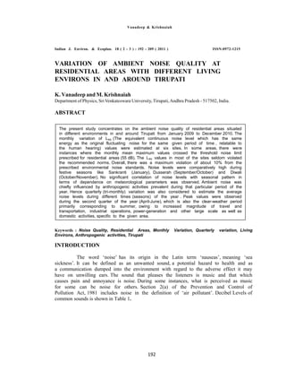 Vanadeep & Krishnaiah
Indian J. Environ. & Ecoplan. 18 ( 2 - 3 ) : 192 - 209 ( 2011 ) ISSN:0972-1215
VARIATION OF AMBIENT NOISE QUALITY AT
RESIDENTIAL AREAS WITH DIFFERENT LIVING
ENVIRONS IN AND AROUND TIRUPATI
K. Vanadeep and M. Krishnaiah
Department of Physics, Sri Venkateswara University, Tirupati,Andhra Pradesh - 517502, India.
ABSTRACT
Keywords : Noise Quality, Residential Areas, Monthly Variation, Quarterly variation, Living
Environs, Anthropogenic activities, Tirupati
INTRODUCTION
The word ‘noise’ has its origin in the Latin term ‘nauseas’, meaning ‘sea
sickness’. It can be defined as an unwanted sound, a potential hazard to health and as
a communication dumped into the environment with regard to the adverse effect it may
have on unwilling ears. The sound that pleases the listeners is music and that which
causes pain and annoyance is noise. During some instances, what is perceived as music
for some can be noise for others. Section 2(a) of the Prevention and Control of
Pollution Act, 1981 includes noise in the definition of ‘air pollutant’. Decibel Levels of
common sounds is shown in Table 1.
The present study concentrates on the ambient noise quality of residential areas situated
in different environments in and around Tirupati from January 2009 to December 2010. The
monthly variation of Leq (The equivalent continuous noise level which has the same
energy as the original fluctuating noise for the same given period of time , relatable to
the human hearing) values were estimated at six sites. In some areas, there were
instances where the monthly mean maximum values crossed the threshold noise limit
prescribed for residential areas (55 dB). The Leq values in most of the sites seldom violated
the recommended norms. Overall, there was a maximum violation of about 10% from the
prescribed environmental noise standards. Noise levels were comparatively high during
festive seasons like Sankranti (January), Dusserah (September/October) and Diwali
(October/November). No significant correlation of noise levels with seasonal pattern in
terms of dependence on meteorological parameters was observed. Ambient noise was
chiefly influenced by anthropogenic activities prevalent during that particular period of the
year. Hence quarterly (tri-monthly) variation was also considered to estimate the average
noise levels during different times (seasons) of the year . Peak values were observed
during the second quarter of the year (April-June), which is also the clear-weather period
primarily corresponding to summer, owing to increased magnitude of travel and
transportation, industrial operations, power-generation and other large scale as well as
domestic activities, specific to the given area.
192
 