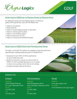 Agro-Logics USGA 90-10 Greens Sand w/ Dakota PeatAgro-Logics USGA 90-10 Greens Sand w/ Dakota Peat
Agro-Logics USGA Specified Topdressing Sand
For additional nutrient and water-holding capacity, we blend our
quality USGA specification sand with 10% Dakota Peat.
Improves soil structure
Helps buffer PH
Improves nutrient holding capacity in sand media
Improves nutrient uptake by plants
Improves water-holding capacity
Improves plant stress recovery
Improves overall growth and health of plants
You spoke, we listened! The number one complaint we hear from golf course
superintendents regarding topdressing sand is CONSISTENCY.
Guaranteed to meet 100% of USGA specifications
for greens topdressing sand
Quality & Consistency assured: our sand is tested via
ISTRC (A USGA accredited laboratory) every 3 months
to ensure you are getting exactly what you are ordering
Available throughout Missouri & Illinois
St.Louis Cape Girardeau
Contact Us
Address
2330 Weldon Parkway
St. Louis, Missouri 63146
Office
314.993.6700
Fax
314.993.6720
Address
2820 Wintergreen Drive
Cape Girardeau, Missouri 63701
Office
573.803.2900
Fax
573.803.2901
Other
Website
www.agro-logics.com
Facebook
www.facebook.com/Agro-logics
GOLF
 