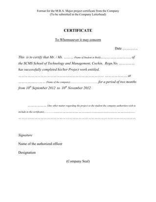 Format for the M.B.A. Major project certificate from the Company
(To be submitted in the Company Letterhead)
CERTIFICATE
To Whomsoever it may concern
Date ………….
This is to certify that Mr. / Ms. ……… (Name of Student in Bold)………………………., of
the SCMS School of Technology and Management, Cochin, Regn.No. ……………
has successfully completed his/her Project work entitled,
……………………………………………………………………… ………………… at
………………..…… (Name of the company)………………………………..for a period of two months
from 10th
September 2012 to 10th
November 2012.
……………… (Any other matter regarding the project or the student the company authorities wish to
include in the certificate)……………………………………………………………….……………..
…………………………………………………………………………………………………
Signature
Name of the authorized officer
Designation
(Company Seal)
 