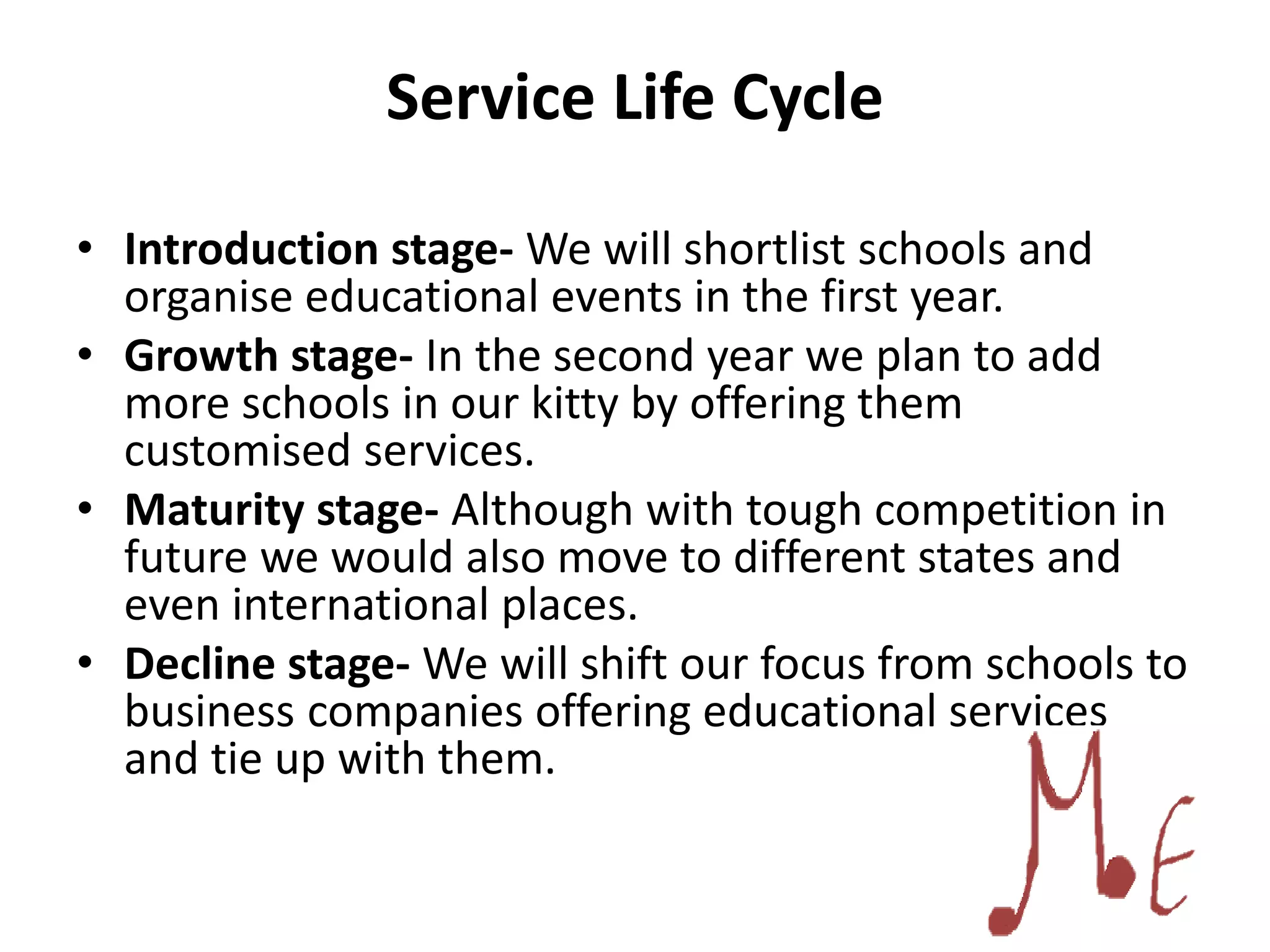 Service Life Cycle
• Introduction stage- We will shortlist schools and
organise educational events in the first year.
• Growth stage- In the second year we plan to add
more schools in our kitty by offering them
customised services.
• Maturity stage- Although with tough competition in
future we would also move to different states and
even international places.
• Decline stage- We will shift our focus from schools to
business companies offering educational services
and tie up with them.
 