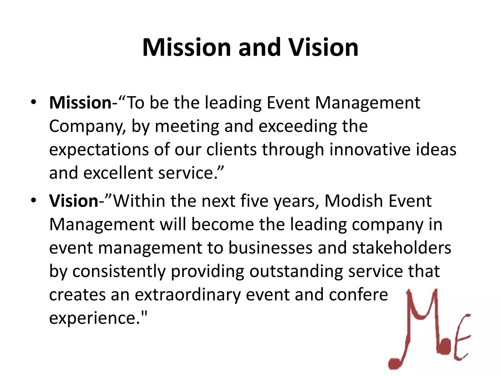 Mission and Vision
• Mission-“To be the leading Event Management
Company, by meeting and exceeding the
expectations of our clients through innovative ideas
and excellent service.”
• Vision-”Within the next five years, Modish Event
Management will become the leading company in
event management to businesses and stakeholders
by consistently providing outstanding service that
creates an extraordinary event and conferencing
experience."
 