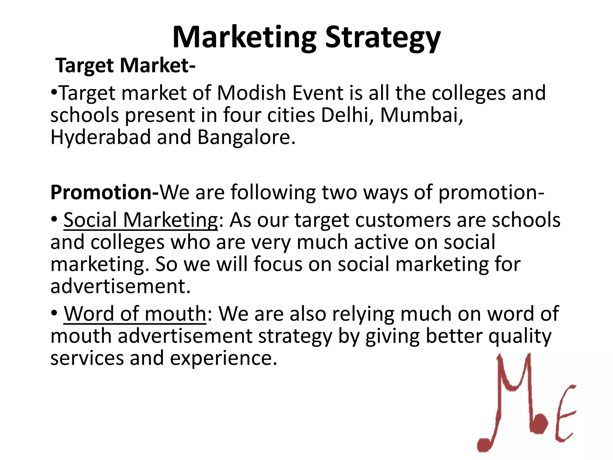 Marketing Strategy
Target Market-
•Target market of Modish Event is all the colleges and
schools present in four cities Delhi, Mumbai,
Hyderabad and Bangalore.
Promotion-We are following two ways of promotion-
• Social Marketing: As our target customers are schools
and colleges who are very much active on social
marketing. So we will focus on social marketing for
advertisement.
• Word of mouth: We are also relying much on word of
mouth advertisement strategy by giving better quality
services and experience.
 