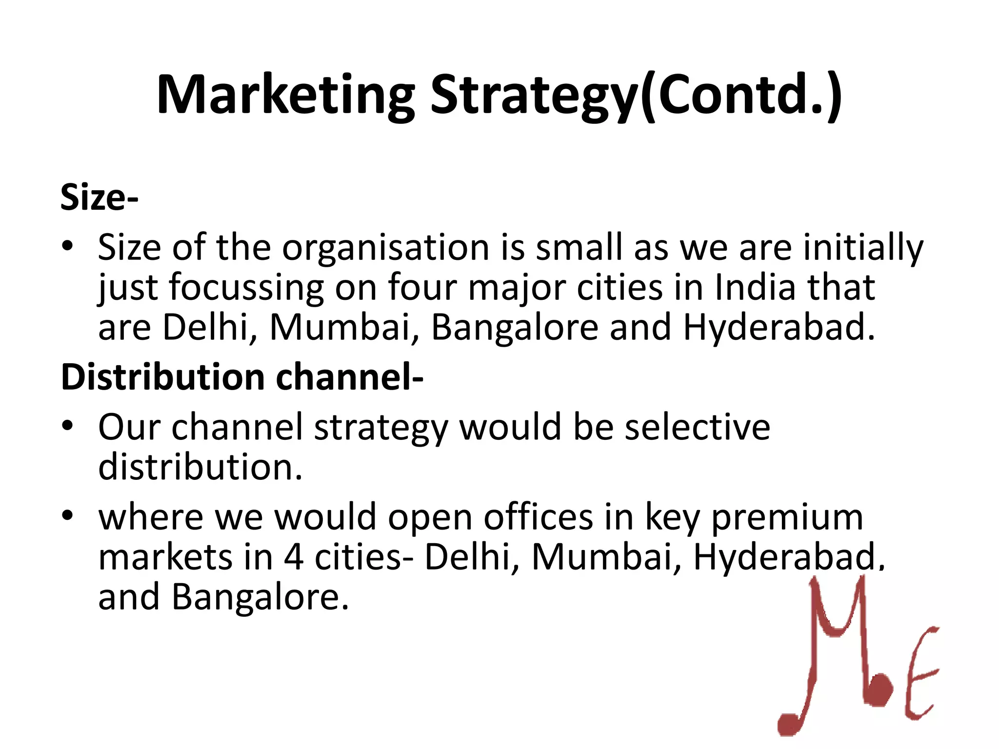Marketing Strategy(Contd.)
Size-
• Size of the organisation is small as we are initially
just focussing on four major cities in India that
are Delhi, Mumbai, Bangalore and Hyderabad.
Distribution channel-
• Our channel strategy would be selective
distribution.
• where we would open offices in key premium
markets in 4 cities- Delhi, Mumbai, Hyderabad,
and Bangalore.
 