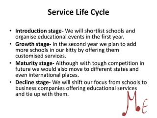 Service Life Cycle
• Introduction stage- We will shortlist schools and
organise educational events in the first year.
• Growth stage- In the second year we plan to add
more schools in our kitty by offering them
customised services.
• Maturity stage- Although with tough competition in
future we would also move to different states and
even international places.
• Decline stage- We will shift our focus from schools to
business companies offering educational services
and tie up with them.
 
