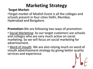 Marketing Strategy
Target Market-
•Target market of Modish Event is all the colleges and
schools present in four cities Delhi, Mumbai,
Hyderabad and Bangalore.
Promotion-We are following two ways of promotion-
• Social Marketing: As our target customers are schools
and colleges who are very much active on social
marketing. So we will focus on social marketing for
advertisement.
• Word of mouth: We are also relying much on word of
mouth advertisement strategy by giving better quality
services and experience.
 