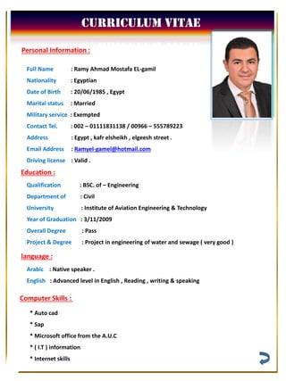 Curriculum Vitae
Full Name : Ramy Ahmad Mostafa EL-gamil
Nationality : Egyptian
Date of Birth : 20/06/1985 , Egypt
Marital status : Married
Military service : Exempted
Contact Tel. : 002 – 01111831138 / 00966 – 555789223
Address : Egypt , kafr elsheikh , elgeesh street .
gamel@hotmail.com-Ramyel:Email Address
Driving license : Valid .
Personal Information :
Education :
Qualification : BSC. of – Engineering
Department of : Civil
University : Institute of Aviation Engineering & Technology
Year of Graduation : 3/11/2009
Overall Degree : Pass
Project & Degree : Project in engineering of water and sewage ( very good )
language :
Arabic : Native speaker .
English : Advanced level in English , Reading , writing & speaking
Computer Skills :
* Auto cad
* Sap
* Microsoft office from the A.U.C
* ( I.T ) information
* Internet skills
 