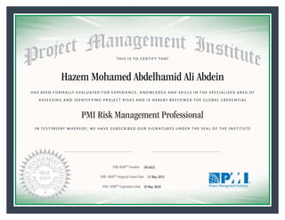 HAS BEEN FORMALLY EVALUATED FOR EXPERIENCE, KNOWLEDGE AND SKILLS IN THE SPECIALIZED AREA OF
ASSESSING AND IDENTIFYING PROJECT RISKS AND IS HEREBY BESTOWED THE GLOBAL CREDENTIAL
THIS IS TO CERTIFY THAT
IN TESTIMONY WHEREOF, WE HAVE SUBSCRIBED OUR SIGNATURES UNDER THE SEAL OF THE INSTITUTE
PMI Risk Management Professional
PMI-RMP® Number «CertificateID»
PMI- RMP® Original Grant Date «OriginalGrantDate»
PMI- RMP® Expiration Date «EffectiveExpiryDate»10 May 2018
11 May 2015
Hazem Mohamed Abdelhamid Ali Abdein
1814621
President and Chief Executive OfficerMark A. Langley •Chair, Board of DirectorsRicardo Triana •
 