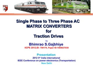 Single Phase to Three Phase ACSingle Phase to Three Phase AC
MATRIX CONVERTERMATRIX CONVERTERSS
forfor
Traction DrivesTraction Drives
by
Bhimrao S.Gajbhiye
IICPE 2012,ID- 799179, Paper ID-1569637039
Presentation
2012 5th
India international
IEEE Conference on power electronics (Transportation)
New Delhi
 