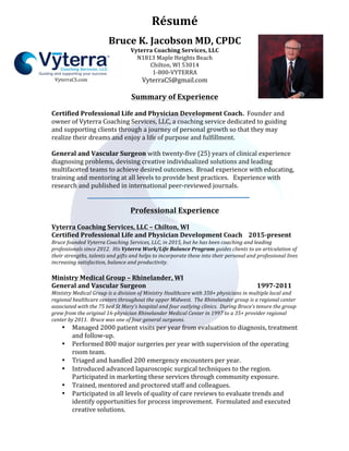 Résumé	
	
	
VyterraCS.com	
Bruce	K.	Jacobson	MD,	CPDC	
Vyterra	Coaching	Services,	LLC	
N1813	Maple	Heights	Beach	
Chilton,	WI	53014	
1-800-VYTERRA	
VyterraCS@gmail.com	
	
Summary	of	Experience	
	
Certified	Professional	Life	and	Physician	Development	Coach.		Founder	and	
owner	of	Vyterra	Coaching	Services,	LLC,	a	coaching	service	dedicated	to	guiding	
and	supporting	clients	through	a	journey	of	personal	growth	so	that	they	may	
realize	their	dreams	and	enjoy	a	life	of	purpose	and	fulfillment.	
	
General	and	Vascular	Surgeon	with	twenty-five	(25)	years	of	clinical	experience	
diagnosing	problems,	devising	creative	individualized	solutions	and	leading	
multifaceted	teams	to	achieve	desired	outcomes.		Broad	experience	with	educating,	
training	and	mentoring	at	all	levels	to	provide	best	practices.			Experience	with	
research	and	published	in	international	peer-reviewed	journals.	
	
	
Professional	Experience	
	
Vyterra	Coaching	Services,	LLC	–	Chilton,	WI	
Certified	Professional	Life	and	Physician	Development	Coach				2015-present	
Bruce	founded	Vyterra	Coaching	Services,	LLC,	in	2015,	but	he	has	been	coaching	and	leading	
professionals	since	2012.		His	Vyterra	Work/Life	Balance	Program	guides	clients	to	an	articulation	of	
their	strengths,	talents	and	gifts	and	helps	to	incorporate	these	into	their	personal	and	professional	lives	
increasing	satisfaction,	balance	and	productivity.	
	
Ministry	Medical	Group	–	Rhinelander,	WI	
General	and	Vascular	Surgeon	 	 	 	 	 	 1997-2011	
Ministry	Medical	Group	is	a	division	of	Ministry	Healthcare	with	350+	physicians	in	multiple	local	and	
regional	healthcare	centers	throughout	the	upper	Midwest.		The	Rhinelander	group	is	a	regional	center	
associated	with	the	75	bed	St	Mary’s	hospital	and	four	outlying	clinics.		During	Bruce’s	tenure	the	group	
grew	from	the	original	16-physician	Rhinelander	Medical	Center	in	1997	to	a	35+	provider	regional	
center	by	2011.		Bruce	was	one	of	four	general	surgeons.	
• Managed	2000	patient	visits	per	year	from	evaluation	to	diagnosis,	treatment	
and	follow-up.	
• Performed	800	major	surgeries	per	year	with	supervision	of	the	operating	
room	team.	
• Triaged	and	handled	200	emergency	encounters	per	year.	
• Introduced	advanced	laparoscopic	surgical	techniques	to	the	region.		
Participated	in	marketing	these	services	through	community	exposure.			
• Trained,	mentored	and	proctored	staff	and	colleagues.	
• Participated	in	all	levels	of	quality	of	care	reviews	to	evaluate	trends	and	
identify	opportunities	for	process	improvement.		Formulated	and	executed	
creative	solutions.	
 