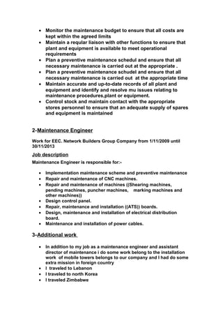 • Monitor the maintenance budget to ensure that all costs are
kept within the agreed limits
• Maintain a reqular liaison with other functions to ensure that
plant and equipment is available to meet operational
requirements
• Plan a preventive maintenance schedul and ensure that all
necessary maintenance is carried out at the appropriate .
• Plan a preventive maintenance schudel and ensure that all
necessary maintenance is carried out at the appropriate time
• Maintain accurate and up-to-date records of all plant and
equipment and identify and resolve mu issues relating to
maintenance procedures,plant or equipment.
• Control stock and maintain contact with the appropriate
stores personnel to ensure that an adequate supply of spares
and equipment is maintained
2-Maintenance Engineer
Work for EEC. Network Builders Group Company from 1/11/2009 until
30/11/2013
Job description
Maintenance Engineer is responsible for:-
• Implementation maintenance scheme and preventive maintenance
• Repair and maintenance of CNC machines.
• Repair and maintenance of machines ((Shearing machines,
pending machines, puncher machines, marking machines and
other machines))
• Design control panel.
• Repair, maintenance and installation ((ATS)) boards.
• Design, maintenance and installation of electrical distribution
board.
• Maintenance and installation of power cables.
3-Additional work
• In addition to my job as a maintenance engineer and assistant
director of maintenance i do some work belong to the installation
work of mobile towers belongs to our company and I had do some
extra mission in foreign country
• I traveled to Lebanon
• I traveled to north Korea
• I traveled Zimbabwe
 