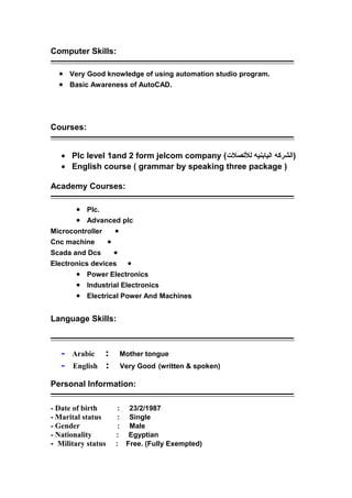 Computer Skills:
‫ــــــــــــــــــــــــــــــــــــــــــــــــــــــــــــــــــــــــــــــــــــــــــــــــــــــــــــــــــــــــــــــــــــــــــــــــــــــــــــــــ‬
• Very Good knowledge of using automation studio program.
• Basic Awareness of AutoCAD.
Courses:
‫ــــــــــــــــــــــــــــــــــــــــــــــــــــــــــــــــــــــــــــــــــــــــــــــــــــــــــــــــــــــــــــــــــــــــــــــــــــــــــــــــ‬
• Plc level 1and 2 form jelcom company ( ‫الشركه‬‫اليابنيه‬‫للصتصل(ت‬ )
• English course ( grammar by speaking three package )
Academy Courses:
‫ــــــــــــــــــــــــــــــــــــــــــــــــــــــــــــــــــــــــــــــــــــــــــــــــــــــــــــــــــــــــــــــــــــــــــــــــــــــــــــــــ‬
• Plc.
• Advanced plc
•Microcontroller
•Cnc machine
•Scada and Dcs
•Electronics devices
• Power Electronics
• Industrial Electronics
• Electrical Power And Machines
Language Skills:
‫ــــــــــــــــــــــــــــــــــــــــــــــــــــــــــــــــــــــــــــــــــــــــــــــــــــــــــــــــــــــــــــــــــــــــــــــــــــــــــــــــ‬
- Arabic : Mother tongue
- English : Very Good (written & spoken)
Personal Information:
‫ــــــــــــــــــــــــــــــــــــــــــــــــــــــــــــــــــــــــــــــــــــــــــــــــــــــــــــــــــــــــــــــــــــــــــــــــــــــــــــــــ‬
- Date of birth : 23/2/1987
- Marital status : Single
- Gender : Male
- Nationality : Egyptian
- Military status : Free. (Fully Exempted)
 
