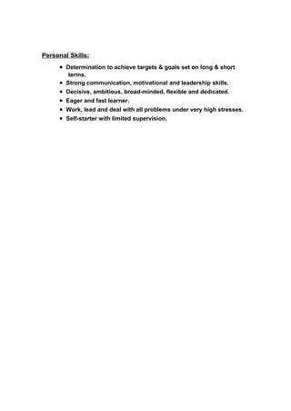 Personal Skills:
• Determination to achieve targets & goals set on long & short
terms.
• Strong communication, motivational and leadership skills.
• Decisive, ambitious, broad-minded, flexible and dedicated.
• Eager and fast learner.
• Work, lead and deal with all problems under very high stresses.
• Self-starter with limited supervision.
 