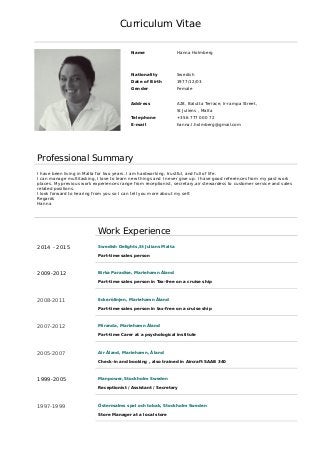 Curriculum Vitae
Name Hanna Holmberg
Nationality Swedish
Date of Birth 1977/12/03
Gender Female
Address A28, Balutta Terrace, Ir-rampa Street,
St Juliens , Malta
Telephone +356 777 000 72
E-mail hanna.l.holmberg@gmail.com
Professional Summary
I have been living in Malta for two years. I am hardworking, trustful, and full of life.
I can manage multitasking, I love to learn new things and I never give up. I have good references from my past work
places. My previous work experiences range from receptionist, secretary,air stewardess to customer service and sales
related positions.
I look forward to hearing from you so I can tell you more about my self.
Regards
Hanna
Work Experience
2014 - 2015 Swedish Delights,St Julians Malta
Part-time sales person
2009-2012 Birka Paradise, Mariehamn Åland
Part-time sales person in Tax-free on a cruise ship
2008-2011 Eckerölinjen, Mariehamn Åland
Part-time sales person in tax-free on a cruise ship
2007-2012 Miranda, Mariehamn Åland
Part-time Carer at a psychological institute
2005-2007 Air Åland, Mariehamn, Åland
Check-in and booking , also trained in Aircraft SAAB 340
1999-2005 Manpower, Stockholm Sweden
Receptionist / Assistant / Secretary
1997-1999 Östermalms spel och tobak, Stockholm Sweden
Store Manager at a local store
 