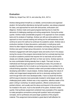 Evaluation
Written by: Amjad Faur, M.F.A. and Julia Zay, M.A., M.F.A.
Andrew distinguished himself as a a reliable, communicative and organized
student. He had perfect attendance during both quarters, was always prepared
for class, and approached his work with seriousness, enthusiasm and
diligence. Andrew made some good progress learning how to meet the
demands of challenging readings and writing assignments. During the winter
quarter, Andrew made considerable progress in his approach to more complex
texts and his analysis of readings. Andrew can still use some patience in his
approach to more nuanced reading and writing but his self-awareness should
continue to serve him well as he continues his academic career. Andrew was a
productive member of class discussions, particularly in small group work,
where he often helped to facilitate conversation and keep the group focused.
Andrew was quiet in larger group discussions, but was always attentive.
Andrew's engagement with both program texts and works of art in his essays
during the course of the program demonstrate that he is actively learning how
to build an academic practice that requires him to read texts and art works
closely and critically engage with them on their own terms. Andrew seems to
be more comfortable thinking laterally than in depth. That said, he has a
methodical and thorough approach to everything he does; this provides an
excellent foundation for him to build on as he becomes more confident in his
critical thinking capacities. Andrew's written work provided evidence that he is
developing solid skills in visual analysis. Andrew clearly grasps the nature of
written and image-based assignments and he is obviously working hard to
work through them with more developed skills. I have no doubt that Andrew
will find ways to become more personally invested in what deeper work with
challenging texts yields. Andrew was a very supportive, attentive reader of his
peers’ writing in workshop; he asked questions, offered constructive and
pointed criticism, and usually went far above and beyond in the amount of time
he invested in this work, much to the benefit of his peers. Andrew's winter
quarter, final synthesis assignment contained many examples of his capacity
to make perceptive connections among both quarters' texts and program
concepts, and to synthesize and pose larger questions of the program
material. This assignment demonstrated a great deal of self-reflection for
 