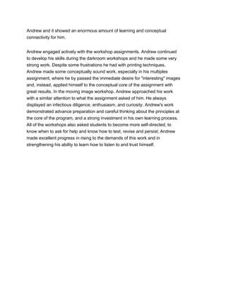 Andrew and it showed an enormous amount of learning and conceptual
connectivity for him.
Andrew engaged actively with the workshop assignments. Andrew continued
to develop his skills during the darkroom workshops and he made some very
strong work. Despite some frustrations he had with printing techniques,
Andrew made some conceptually sound work, especially in his multiples
assignment, where he by passed the immediate desire for "interesting" images
and, instead, applied himself to the conceptual core of the assignment with
great results. In the moving image workshop, Andrew approached his work
with a similar attention to what the assignment asked of him. He always
displayed an infectious diligence, enthusiasm, and curiosity. Andrew's work
demonstrated advance preparation and careful thinking about the principles at
the core of the program, and a strong investment in his own learning process.
All of the workshops also asked students to become more self-directed, to
know when to ask for help and know how to test, revise and persist; Andrew
made excellent progress in rising to the demands of this work and in
strengthening his ability to learn how to listen to and trust himself.
 