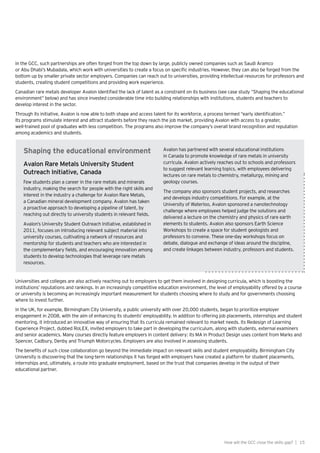 15How will the GCC close the skills gap? |
In the GCC, such partnerships are often forged from the top down by large, publicly owned companies such as Saudi Aramco
or Abu Dhabi’s Mubadala, which work with universities to create a focus on specific industries. However, they can also be forged from the
bottom up by smaller private sector employers. Companies can reach out to universities, providing intellectual resources for professors and
students, creating student competitions and providing work experience.
Canadian rare metals developer Avalon identified the lack of talent as a constraint on its business (see case study “Shaping the educational
environment” below) and has since invested considerable time into building relationships with institutions, students and teachers to
develop interest in the sector.
Through its initiative, Avalon is now able to both shape and access talent for its workforce, a process termed “early identification.”
Its programs stimulate interest and attract students before they reach the job market, providing Avalon with access to a greater,
well-trained pool of graduates with less competition. The programs also improve the company’s overall brand recognition and reputation
among academics and students.
Shaping the educational environment
Avalon Rare Metals University Student
Outreach Initiative, Canada
Few students plan a career in the rare metals and minerals
industry, making the search for people with the right skills and
interest in the industry a challenge for Avalon Rare Metals,
a Canadian mineral development company. Avalon has taken
a proactive approach to developing a pipeline of talent, by
reaching out directly to university students in relevant fields.
Avalon’s University Student Outreach Initiative, established in
2011, focuses on introducing relevant subject material into
university courses, cultivating a network of resources and
mentorship for students and teachers who are interested in
the complementary fields, and encouraging innovation among
students to develop technologies that leverage rare metals
resources.
Avalon has partnered with several educational institutions
in Canada to promote knowledge of rare metals in university
curricula. Avalon actively reaches out to schools and professors
to suggest relevant learning topics, with employees delivering
lectures on rare metals to chemistry, metallurgy, mining and
geology courses.
The company also sponsors student projects, and researches
and develops industry competitions. For example, at the
University of Waterloo, Avalon sponsored a nanotechnology
challenge where employees helped judge the solutions and
delivered a lecture on the chemistry and physics of rare earth
elements to students. Avalon also sponsors Earth Science
Workshops to create a space for student geologists and
professors to convene. These one-day workshops focus on
debate, dialogue and exchange of ideas around the discipline,
and create linkages between industry, professors and students.
Universities and colleges are also actively reaching out to employers to get them involved in designing curricula, which is boosting the
institutions’ reputations and rankings. In an increasingly competitive education environment, the level of employability offered by a course
or university is becoming an increasingly important measurement for students choosing where to study and for governments choosing
where to invest further.
In the UK, for example, Birmingham City University, a public university with over 20,000 students, began to prioritize employer
engagement in 2008, with the aim of enhancing its students’ employability. In addition to offering job placements, internships and student
mentoring, it introduced an innovative way of ensuring that its curricula remained relevant to market needs. Its Redesign of Learning
Experience Project, dubbed RoLEX, invited employers to take part in developing the curriculum, along with students, external examiners
and senior academics. Many courses directly feature employers in content delivery: its MA in Product Design uses content from Marks and
Spencer, Cadbury, Denby and Triumph Motorcycles. Employers are also involved in assessing students.
The benefits of such close collaboration go beyond the immediate impact on relevant skills and student employability. Birmingham City
University is discovering that the long-term relationships it has forged with employers have created a platform for student placements,
internships and, ultimately, a route into graduate employment, based on the trust that companies develop in the output of their
educational partner.
 