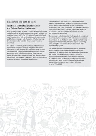 18 | How will the GCC close the skills gap?
Smoothing the path to work
Vocational and Professional Education
and Training System, Switzerland
After completing lower secondary school, Swiss students have a
choice to continue school to prepare for university or to join the
vocational system (VET). The VET system offers practical work
experience combined with continued academic coursework at
a VET school or college – with the option of further training,
direct employment or a shift to the university track once
completed.
The Federal Government, cantons (states) and professional
organizations cooperate closely to design and deliver the
three– to four– year programs that prepare students for over
230 professions, ranging from hairdressing to retail banking,
with qualifications frameworks to match. Under the VET
system, students participate in part-time paid apprenticeships,
splitting their time between school, work and additional training
organized by relevant professional organizations.
Theoretical instruction and practical training are closely
linked to ensure alignment between the skills that companies
require and the training students receive. Professional
organizations play a part in designing coursework and academic
requirements, and there is intensive training and retraining
of instructors to ensure they are up to date in technical
and pedagogical approaches.
Companies are not subsidized for hosting students nor obliged
to participate; however, around 40% of Swiss companies able
to participate do so. Most point to the opportunity to develop
a pipeline of future talent that does not require full training
when joining the workforce as the greatest benefit of the
apprenticeship system.
The federal and state governments also ensure the system
adapts quickly to labor market demands and economic
fluctuations by working closely with professional organizations
and schools to provide information about changes in
employment needs nationally. They system is often cited
as a key contributor to Switzerland’s low and sinking youth
unemployment rates — only 8% of young Swiss nationals
are currently unemployed, and the share is forecast
to fall to 7% by 2018.
 