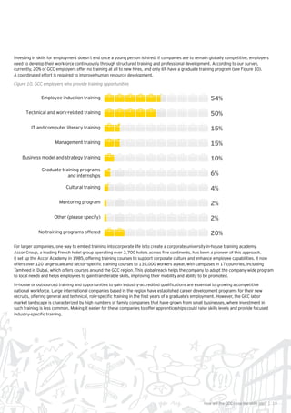 19How will the GCC close the skills gap? |
Investing in skills for employment doesn’t end once a young person is hired. If companies are to remain globally competitive, employers
need to develop their workforce continuously through structured training and professional development. According to our survey,
currently, 20% of GCC employers offer no training at all to new hires, and only 6% have a graduate training program (see Figure 10).
A coordinated effort is required to improve human resource development.
Figure 10. GCC employers who provide training opportunities
Employee induction training 54%
Technical and work-related training 50%
IT and computer literacy training 15%
Management training 15%
Business model and strategy training 10%
Cultural training 4%
No training programs offered 20%
Graduate training programs
and internships 6%
Mentoring program 2%
Other (please specify) 2%
For larger companies, one way to embed training into corporate life is to create a corporate university in-house training academy.
Accor Group, a leading French hotel group operating over 3,700 hotels across five continents, has been a pioneer of this approach.
It set up the Accor Academy in 1985, offering training courses to support corporate culture and enhance employee capabilities. It now
offers over 120 large-scale and sector-specific training courses to 135,000 workers a year, with campuses in 17 countries, including
Tamheed in Dubai, which offers courses around the GCC region. This global reach helps the company to adapt the company-wide program
to local needs and helps employees to gain transferable skills, improving their mobility and ability to be promoted.
In-house or outsourced training and opportunities to gain industry-accredited qualifications are essential to growing a competitive
national workforce. Large international companies based in the region have established career development programs for their new
recruits, offering general and technical, role-specific training in the first years of a graduate’s employment. However, the GCC labor
market landscape is characterized by high numbers of family companies that have grown from small businesses, where investment in
such training is less common. Making it easier for these companies to offer apprenticeships could raise skills levels and provide focused
industry-specific training.
 