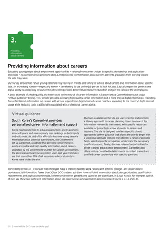 20 | How will the GCC close the skills gap?
Providing
information
about careers
3.
Providing information about careers
Educating young people about employment opportunities — ranging from career choices to specific job openings and application
processes — is as important as providing skills. Limited access to information about careers prevents graduates from working toward
the jobs they want.
Our survey shows that 72% of young nationals rely heavily on friends and family for advice about careers and information about specific
jobs. An increasing number — especially women — are starting to use online job portals to look for jobs. Capitalizing on this generation’s
digital agility is a good way to launch the job-seeking process before students leave education and join the ranks of the unemployed.
A good example of a high-quality and widely used online source of career information is South Korea’s CareerNet (see case study
“Virtual guidance” below). This website provides access to high-quality career information and is more than a digital information repository.
CareerNet blends information on careers with virtual support from highly trained career coaches, appealing to the country’s high internet
usage while reducing costs traditionally associated with professional career advice.
Virtual guidance
South Korea’s CareerNet provides
personalized career information and support
Korea has transformed its educational system and its economy
in recent years, and now regularly tops rankings on both inputs
and outcomes. As part of its efforts to improve young people’s
knowledge about potential career paths, the Government
set up CareerNet, a website that provides comprehensive,
easily accessible and high-quality information about careers.
Operated by the Government’s Center for Career Development,
the site received nearly seven million users last year. Estimates
are that more than 60% of all secondary school students in
Korea have visited the site.
The tools available on the site are user-oriented and promote
a lifelong approach to career planning. Users can search for
information relevant to their needs, with specific resources
available for junior high-school students to parents and
teachers. The site is designed to offer a specific phased
approach to career guidance that allows the user to begin with
a vocational aptitude test and then identify a range of possible
fields, select a specific occupation, understand the necessary
qualifications and, finally, discover relevant opportunities for
either training, education or employment. CareerNet also
offers visitors classified bulletin boards to contact trained and
qualified career counsellors with specific questions.
Particularly in the GCC, it is clear that employers have a pressing need to work closely with schools, colleges and universities to
provide crucial information. Fewer than 30% of GCC students say they have sufficient information about job opportunities, qualification
requirements and application processes. Differences between genders and countries are significant. In Saudi Arabia, for example, just 5%
of men say they have sufficient information about job opportunities and application processes (see Figures 11, 12 and 13).
 