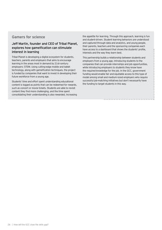 26 | How will the GCC close the skills gap?
Gamers for science
Jeff Martin, founder and CEO of Tribal Planet,
explores how gameification can stimulate
interest in learning
Tribal Planet is developing a digital ecosystem for students,
teachers, parents and employers that aims to encourage
learning in the areas most in demand by 21st-century
employers: STEM. Using cutting-edge mobile and tablet
technology, along with gameification techniques, the project
is funded by companies that want to invest in developing their
future workforce from a young age.
Students’ time and effort spent understanding educational
content is logged as points that can be redeemed for rewards,
such as concert or movie tickets. Students are able to revisit
content they find more challenging, and the time spent
consolidating their understanding is also rewarded, increasing
the appetite for learning. Through this approach, learning is fun
and student-driven. Student learning behaviors are understood
and captured through data and analytics, and young people,
their parents, teachers and the sponsoring companies each
have access to a dashboard that shows the students’ profile,
interests and the way they learn best.
This partnership builds a relationship between students and
employers from a young age, introducing students to the
companies that can provide internships and job opportunities,
while introducing employers to students they know have
the required knowledge for the job. In the GCC, government
funding would enable fair and equitable access to this type of
model among small and medium-sized employers who require
successful job-matching initiatives but don’t necessarily have
the funding to target students in this way.
 