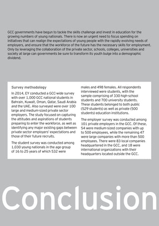 27How will the GCC close the skills gap? |
Conclusion
GCC governments have begun to tackle the skills challenge and invest in education for the
growing numbers of young nationals. There is now an urgent need to focus spending on
initiatives that can realign the expectations of young people with the rapidly evolving needs of
employers, and ensure that the workforce of the future has the necessary skills for employment.
Only by leveraging the collaboration of the private sector, schools, colleges, universities and
society at large can governments be sure to transform its youth bulge into a demographic
dividend.
Survey methodology
In 2014, EY conducted a GCC-wide survey
with over 1,000 GCC national students in
Bahrain, Kuwait, Oman, Qatar, Saudi Arabia
and the UAE. Also surveyed were over 100
large and medium-sized private sector
employers. The study focused on capturing
the attitudes and aspirations of students
preparing to enter the workforce, as well as
identifying any major existing gaps between
private sector employers’ expectations and
those of their future recruits.
The student survey was conducted among
1,030 young nationals in the age group
of 16 to 25 years of which 532 were
males and 498 females. All respondents
interviewed were students, with the
sample comprising of 330 high-school
students and 700 university students.
These students belonged to both public
(529 students) as well as private (500
students) education institutions.
The employer survey was conducted among
101 private employers in the GCC. Of these,
54 were medium-sized companies with up
to 500 employees, while the remaining 47
were large companies with more than 500
employees. There were 83 local companies
headquartered in the GCC, and 18 were
international organizations with their
headquarters located outside the GCC.
 