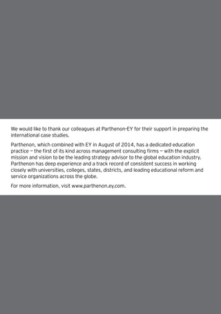 29How will the GCC close the skills gap? |
We would like to thank our colleagues at Parthenon-EY for their support in preparing the
international case studies.
Parthenon, which combined with EY in August of 2014, has a dedicated education
practice — the first of its kind across management consulting firms — with the explicit
mission and vision to be the leading strategy advisor to the global education industry.
Parthenon has deep experience and a track record of consistent success in working
closely with universities, colleges, states, districts, and leading educational reform and
service organizations across the globe.
For more information, visit www.parthenon.ey.com.
 