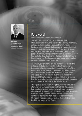 3How will the GCC close the skills gap? |
Foreword
The Gulf region has recognized the importance
of education and skills, and are investing heavily in schools,
colleges and universities. However, there remains a
fundamental misalignment of needs and expectations that
makes it hard to improve outcomes. Employers struggle to
find the skills they need, especially at entry level. Young
people in schools, colleges and universities are unclear about
how and why they should enter the job market and build a
long-term career. Teachers are unsure about labor market
demands and why they should care.
As a result, governments are not managing to create the
skills and attitudes they need to match the ambition of
their national visions, based on increasing the role of the
private sector, and promoting entrepreneurship and small
and medium-sized businesses. Realigning these needs
and expectations will require much closer collaboration
between all the players and concrete initiatives to ensure
that the generation now coming through school is equipped
and motivated to compete in the private sector.
This report is based on an in-depth survey we conducted
of employers and students across the GCC. We suggest
four collaborative approaches to creating an ecosystem
of progress from education into employment, and we outline
the steps that companies, educators and governments
can take to define and then meet their common needs.
We hope it inspires ideas and actions that help to prepare
the GCC workforce of the future.
Will Cooper
Partner and MENA
Government Social
Infrastructure Leader
will.cooper@ae.ey.com
 