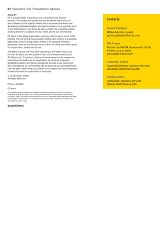 EY | Assurance | Tax | Transactions | Advisory
About EY
EY is a global leader in assurance, tax, transaction and advisory
services. The insights and quality services we deliver help build trust
and confidence in the capital markets and in economies the world over.
We develop outstanding leaders who team to deliver on our promises to all
of our stakeholders. In so doing, we play a critical role in building a better
working world for our people, for our clients and for our communities.
EY refers to the global organization, and may refer to one or more, of the
member firms of Ernst  Young Global Limited, each of which is a separate
legal entity. Ernst  Young Global Limited, a UK company limited by
guarantee, does not provide services to clients. For more information about
our organization, please visit ey.com.
The MENA practice of EY has been operating in the region since 1923.
For over 90 years, we have grown to over 5,000 people united across
20 offices and 15 countries, sharing the same values and an unwavering
commitment to quality. As an organization, we continue to develop
outstanding leaders who deliver exceptional services to our clients and
who contribute to our communities. We are proud of our accomplishments
over the years, reaffirming our position as the largest and most established
professional services organization in the region.
© 2015 EYGM Limited.
All Rights Reserved.
EYG no. AU3093
ED None
This material has been prepared for general informational purposes only and is not intended
to be relied upon as accounting, tax, or other professional advice. Please refer to your advisors
for specific advice. The views of third parties set out in this publication are not necessarily the views
of the global EY organization or its member firms. Moreover, they should be seen in the context
of the time they were made.
ey.com/mena
Contacts
Gerard Gallagher
MENA Advisory Leader
gerard.gallagher@ae.ey.com
Will Cooper
Partner and MENA Government Social
Infrastructure Leader
will.cooper@ae.ey.com
Alexander Collins
Associate Director, Advisory Services
alexander.collins@ae.ey.com
Tatiana Shahir
Consultant, Advisory Services
tatiana.shahir@ae.ey.com
 