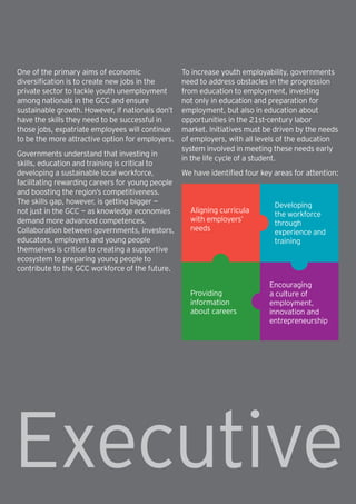 4 | How will the GCC close the skills gap?
One of the primary aims of economic
diversification is to create new jobs in the
private sector to tackle youth unemployment
among nationals in the GCC and ensure
sustainable growth. However, if nationals don’t
have the skills they need to be successful in
those jobs, expatriate employees will continue
to be the more attractive option for employers.
Governments understand that investing in
skills, education and training is critical to
developing a sustainable local workforce,
facilitating rewarding careers for young people
and boosting the region’s competitiveness.
The skills gap, however, is getting bigger —
not just in the GCC — as knowledge economies
demand more advanced competences.
Collaboration between governments, investors,
educators, employers and young people
themselves is critical to creating a supportive
ecosystem to preparing young people to
contribute to the GCC workforce of the future.
To increase youth employability, governments
need to address obstacles in the progression
from education to employment, investing
not only in education and preparation for
employment, but also in education about
opportunities in the 21st-century labor
market. Initiatives must be driven by the needs
of employers, with all levels of the education
system involved in meeting these needs early
in the life cycle of a student.
We have identified four key areas for attention:
Aligning curricula
with employers’
needs
Providing
information
about careers
Developing
the workforce
through
experience and
training
Encouraging
a culture of
employment,
innovation and
entrepreneurship
Executive
 