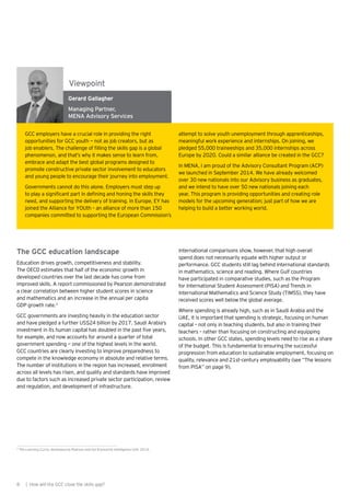 Gerard Gallagher
Managing Partner,
MENA Advisory Services
The GCC education landscape
Education drives growth, competitiveness and stability.
The OECD estimates that half of the economic growth in
developed countries over the last decade has come from
improved skills. A report commissioned by Pearson demonstrated
a clear correlation between higher student scores in science
and mathematics and an increase in the annual per capita
GDP growth rate.3
GCC governments are investing heavily in the education sector
and have pledged a further US$24 billion by 2017. Saudi Arabia’s
investment in its human capital has doubled in the past five years,
for example, and now accounts for around a quarter of total
government spending — one of the highest levels in the world.
GCC countries are clearly investing to improve preparedness to
compete in the knowledge economy in absolute and relative terms.
The number of institutions in the region has increased, enrollment
across all levels has risen, and quality and standards have improved
due to factors such as increased private sector participation, review
and regulation, and development of infrastructure.
International comparisons show, however, that high overall
spend does not necessarily equate with higher output or
performance. GCC students still lag behind international standards
in mathematics, science and reading. Where Gulf countries
have participated in comparative studies, such as the Program
for International Student Assessment (PISA) and Trends in
International Mathematics and Science Study (TIMSS), they have
received scores well below the global average.
Where spending is already high, such as in Saudi Arabia and the
UAE, it is important that spending is strategic, focusing on human
capital – not only in teaching students, but also in training their
teachers – rather than focusing on constructing and equipping
schools. In other GCC states, spending levels need to rise as a share
of the budget. This is fundamental to ensuring the successful
progression from education to sustainable employment, focusing on
quality, relevance and 21st-century employability (see “The lessons
from PISA” on page 9).
GCC employers have a crucial role in providing the right
opportunities for GCC youth — not as job creators, but as
job enablers. The challenge of filling the skills gap is a global
phenomenon, and that’s why it makes sense to learn from,
embrace and adapt the best global programs designed to
promote constructive private sector involvement to educators
and young people to encourage their journey into employment.
Governments cannot do this alone. Employers must step up
to play a significant part in defining and honing the skills they
need, and supporting the delivery of training. In Europe, EY has
joined the Alliance for YOUth – an alliance of more than 150
companies committed to supporting the European Commission’s
attempt to solve youth unemployment through apprenticeships,
meaningful work experience and internships. On joining, we
pledged 55,000 traineeships and 35,000 internships across
Europe by 2020. Could a similar alliance be created in the GCC?
In MENA, I am proud of the Advisory Consultant Program (ACP)
we launched in September 2014. We have already welcomed
over 30 new nationals into our Advisory business as graduates,
and we intend to have over 50 new nationals joining each
year. This program is providing opportunities and creating role
models for the upcoming generation; just part of how we are
helping to build a better working world.
Viewpoint
8 | How will the GCC close the skills gap?
3
The Learning Curve, developed by Pearson and the Economist Intelligence Unit, 2014.
 