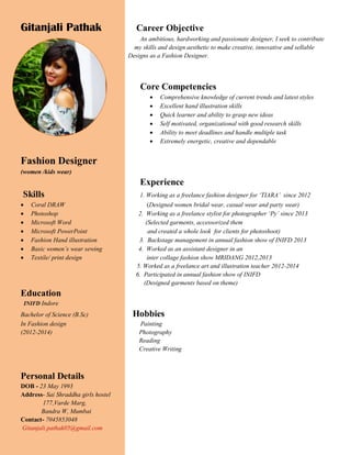 Gitanjali Pathak Career Objective
An ambitious, hardworking and passionate designer, I seek to contribute
my skills and design aesthetic to make creative, innovative and sellable
Designs as a Fashion Designer.
Core Competencies
 Comprehensive knowledge of current trends and latest styles
 Excellent hand illustration skills
 Quick learner and ability to grasp new ideas
 Self motivated, organizational with good research skills
 Ability to meet deadlines and handle multiple task
 Extremely energetic, creative and dependable
Fashion Designer
(women /kids wear)
Experience
Skills 1. Working as a freelance fashion designer for ‘TIARA’ since 2012
 Coral DRAW (Designed women bridal wear, casual wear and party wear)
 Photoshop 2. Working as a freelance stylist for photographer ‘Py’ since 2013
 Microsoft Word (Selected garments, accessorized them
 Microsoft PowerPoint and created a whole look for clients for photoshoot)
 Fashion Hand illustration 3. Backstage management in annual fashion show of INIFD 2013
 Basic women’s wear sewing 4. Worked as an assistant designer in an
 Textile/ print design inter collage fashion show MRIDANG 2012,2013
5. Worked as a freelance art and illustration teacher 2012-2014
6. Participated in annual fashion show of INIFD
(Designed garments based on theme)
Education
INIFD Indore
Bachelor of Science (B.Sc) Hobbies
In Fashion design Painting
(2012-2014) Photography
Reading
Creative Writing
Personal Details
DOB - 23 May 1993
Address- Sai Shraddha girls hostel
177,Varde Marg,
Bandra W, Mumbai
Contact- 7045853048
Gitanjali.pathak05@gmail.com
 