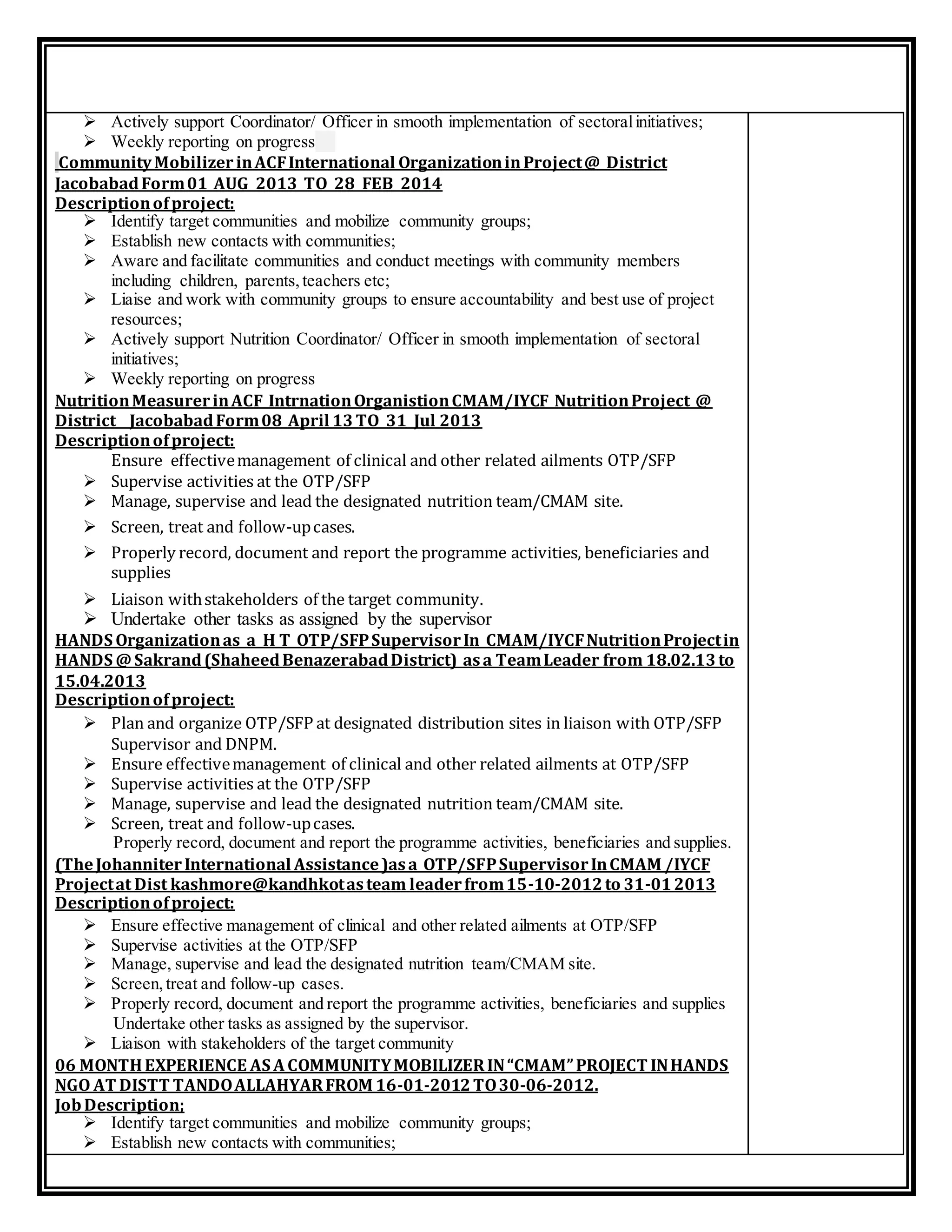 Actively support Coordinator/ Officer in smooth implementation of sectoralinitiatives;
 Weekly reporting on progress
CommunityMobilizer inACFInternational OrganizationinProject@ District
JacobabadForm01 AUG 2013 TO 28 FEB 2014
Descriptionofproject:
 Identify target communities and mobilize community groups;
 Establish new contacts with communities;
 Aware and facilitate communities and conduct meetings with community members
including children, parents,teachers etc;
 Liaise and work with community groups to ensure accountability and best use of project
resources;
 Actively support Nutrition Coordinator/ Officer in smooth implementation of sectoral
initiatives;
 Weekly reporting on progress
NutritionMeasurerinACF IntrnationOrganistionCMAM/IYCF NutritionProject @
District JacobabadForm08 April 13TO 31 Jul 2013
Descriptionofproject:
Ensure effectivemanagement of clinical and other related ailments OTP/SFP
 Supervise activities at the OTP/SFP
 Manage, supervise and lead the designated nutrition team/CMAM site.
 Screen, treat and follow-upcases.
 Properly record, document and report the programme activities, beneficiaries and
supplies
 Liaison withstakeholders of the target community.
 Undertake other tasks as assigned by the supervisor
HANDS Organizationas a H T OTP/SFPSupervisorIn CMAM/IYCFNutritionProjectin
HANDS @Sakrand(ShaheedBenazerabadDistrict) asa TeamLeader from 18.02.13to
15.04.2013
Descriptionofproject:
 Plan and organize OTP/SFP at designated distribution sites in liaison with OTP/SFP
Supervisor and DNPM.
 Ensure effectivemanagement of clinical and other related ailments at OTP/SFP
 Supervise activities at the OTP/SFP
 Manage, supervise and lead the designated nutrition team/CMAM site.
 Screen, treat and follow-upcases.
Properly record, document and report the programme activities, beneficiaries and supplies.
(TheJohanniterInternational Assistance)asa OTP/SFPSupervisorInCMAM /IYCF
Projectat Dist kashmore@kandhkotasteam leaderfrom15-10-2012to 31-012013
Descriptionofproject:
 Ensure effective management of clinical and other related ailments at OTP/SFP
 Supervise activities at the OTP/SFP
 Manage, supervise and lead the designated nutrition team/CMAM site.
 Screen,treat and follow-up cases.
 Properly record, document and report the programme activities, beneficiaries and supplies
Undertake other tasks as assigned by the supervisor.
 Liaison with stakeholders of the target community
06 MONTHEXPERIENCE AS A COMMUNITYMOBILIZER IN“CMAM”PROJECT INHANDS
NGO AT DISTT TANDOALLAHYARFROM 16-01-2012TO30-06-2012.
JobDescription;
 Identify target communities and mobilize community groups;
 Establish new contacts with communities;
 