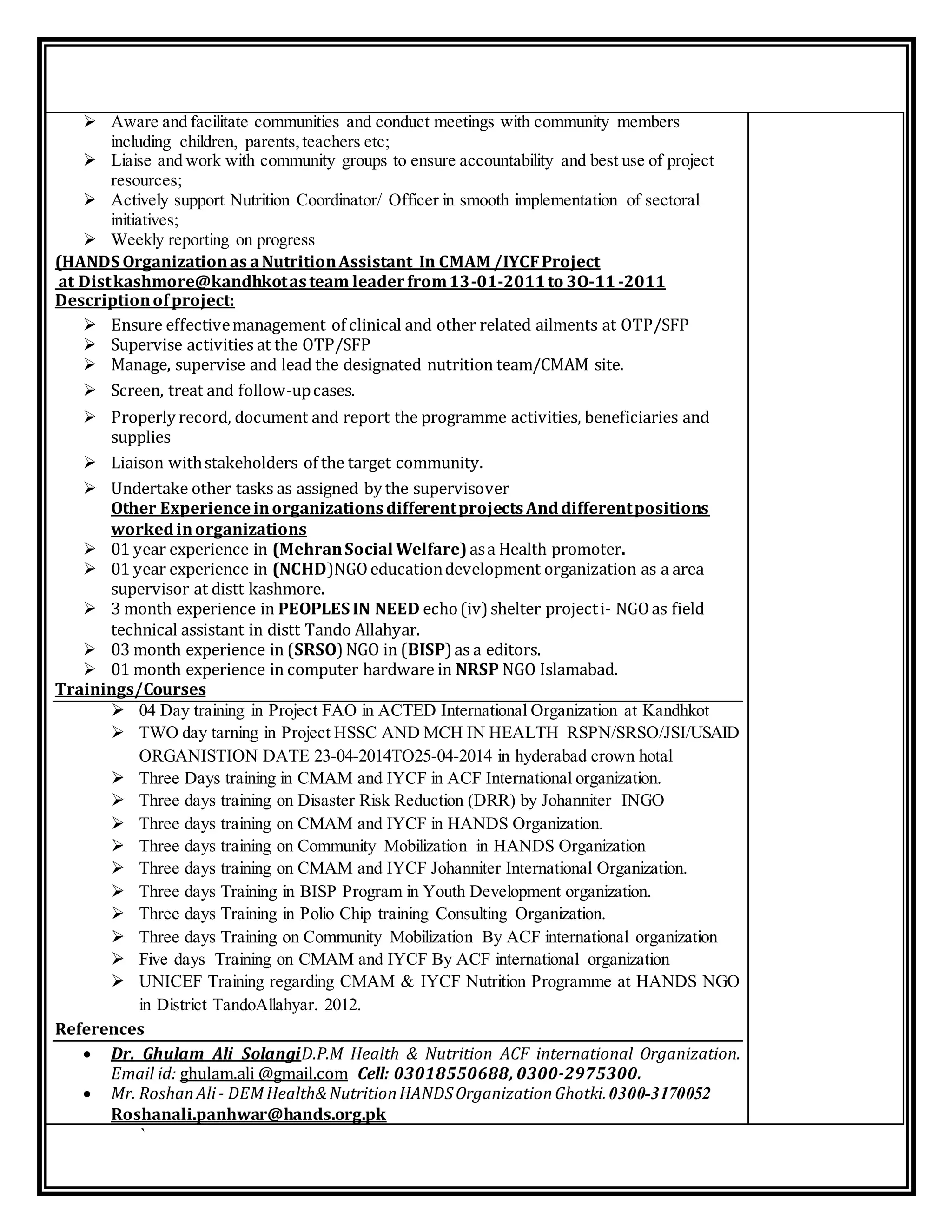 `
 Aware and facilitate communities and conduct meetings with community members
including children, parents,teachers etc;
 Liaise and work with community groups to ensure accountability and best use of project
resources;
 Actively support Nutrition Coordinator/ Officer in smooth implementation of sectoral
initiatives;
 Weekly reporting on progress
(HANDS Organizationas aNutritionAssistant In CMAM /IYCFProject
at Distkashmore@kandhkotasteam leaderfrom13-01-2011to 3O-11-2011
Descriptionofproject:
 Ensure effectivemanagement of clinical and other related ailments at OTP/SFP
 Supervise activities at the OTP/SFP
 Manage, supervise and lead the designated nutrition team/CMAM site.
 Screen, treat and follow-upcases.
 Properly record, document and report the programme activities, beneficiaries and
supplies
 Liaison withstakeholders of the target community.
 Undertake other tasks as assigned by the supervisover
Other ExperienceinorganizationsdifferentprojectsAnddifferentpositions
workedinorganizations
 01 year experience in (MehranSocial Welfare)asa Health promoter.
 01 year experience in (NCHD)NGOeducationdevelopment organization as a area
supervisor at distt kashmore.
 3 month experience in PEOPLES IN NEED echo(iv) shelter projecti- NGOas field
technical assistant in distt Tando Allahyar.
 03 month experience in (SRSO)NGO in (BISP) as a editors.
 01 month experience in computer hardware in NRSP NGO Islamabad.
Trainings/Courses
 04 Day training in Project FAO in ACTED International Organization at Kandhkot
 TWO day tarning in Project HSSC AND MCH IN HEALTH RSPN/SRSO/JSI/USAID
ORGANISTION DATE 23-04-2014TO25-04-2014 in hyderabad crown hotal
 Three Days training in CMAM and IYCF in ACF International organization.
 Three days training on Disaster Risk Reduction (DRR) by Johanniter INGO
 Three days training on CMAM and IYCF in HANDS Organization.
 Three days training on Community Mobilization in HANDS Organization
 Three days training on CMAM and IYCF Johanniter International Organization.
 Three days Training in BISP Program in Youth Development organization.
 Three days Training in Polio Chip training Consulting Organization.
 Three days Training on Community Mobilization By ACF international organization
 Five days Training on CMAM and IYCF By ACF international organization
 UNICEF Training regarding CMAM & IYCF Nutrition Programme at HANDS NGO
in District TandoAllahyar. 2012.
References
 Dr. Ghulam Ali SolangiD.P.M Health & Nutrition ACF international Organization.
Email id: ghulam.ali @gmail.com Cell: 03018550688, 0300-2975300.
 Mr. RoshanAli- DEMHealth&NutritionHANDSOrganizationGhotki.0300-3170052
Roshanali.panhwar@hands.org.pk
 