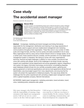 Like many managers who find themselves
with the responsibility of running a large,
enterprise-wide digital asset management
system, I did not set out on a career
course to do this. I did not aspire to do it.
I did not go to school for it. I did not
even train for it. I did not even know it
existed, frankly. On the contrary, I built a
career in marketing communications and
brand development for companies like
᭧ Henry Stewart Publications 2047-1300 (2012) Vol. 1, 1 000–000 Journal of Digital Media Management 1
Case study
The accidental asset manager
Received (in revised form): 18th January, 2012
Steven Brier
is a senior manager in the Field Marketing Support team at Marriott International, located in Bethesda,
Maryland. Steven is responsible for providing marketing support to 14 brands, which make up 3,600
hotels in 71 countries and territories. Currently, he is primarily responsible for the strategic planning,
development, support and oversight of the BrandWorks application. Prior to joining Marriott, Steven held
marketing positions at Washington Gas, Verizon Communications and Intelsat, Ltd. He holds a
bachelor’s degree in marketing from Colorado State University and is a Certified Scrum Professional
(CSP) and Certified ScrumMaster (CSM).
Field Marketing support, Marriott International, USA
Tel: +1 301 380-3568
E-mail: steven.brier@marriott.com
Abstract Increasingly, marketing and brand managers are finding themselves
responsible for the management, distribution and tracking of very large repositories of
digital assets used to support and even enable brand management and marketing
communications throughout their organisation. These files come in any number of video,
audio and image formats, and they must be quickly and easily accessible to be of value.
Many organisations start by using various shared network drives to manage assets, but at
a certain point, those solutions become unwieldy, and the activation of a true digital asset
management system is imperative. But doing so comes with many organisational,
technical, financial and legal challenges in addition to more complex conundrums that
come with working with people. Some of the challenges to be faced include: securing
support and cooperation across departments and across geographic regions; integrating a
new system into legacy information technology environments; consolidating disparate
asset databases (shared drives) into one centrally accessible system; gathering and
gaining agreement on technical specifications and service level agreements (SLAs) from all
stakeholders; securing budget support from many departments; and ensuring that the
system will protect the organisation’s intellectual property. This case study details the
challenges that the author experienced with activating a digital asset management system
within a global hospitality company, Marriott International.
KEYWORDS: digital asset management, marketing automation, brand activation, brand
voice, marketing portal, enterprise-wide, global
 
