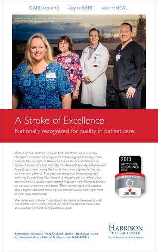 A Stroke of Excellence
Nationally recognized for quality in patient care.
With a stroke, time lost is brain lost. For three years in a row,
Harrison’s coordinated program of identifying and treating stroke
patients has earned the American Heart Association/American
Stroke Association’s Get with the Guidelines® Quality Achievement
Award, each year raising the bar as we strive to provide the best
care for our patients. This year we are proud to be recognized
with the Stroke Silver Plus Award, a recognition that reflects our
commitment to quality improvement in patient care. Congratulations
to our award-winning care team. Their commitment and success
sets a higher standard, ensuring you receive quality care right here
in your own community.
We invite you to learn more about Harrison’s achievements and
the doctors and nurses behind our exceptional, local healthcare
at www.harrisonmedical.org/cardiovascular.
Bremerton | Silverdale | Port Orchard | Belfair | Bainbridge Island
harrisonmedical.org | Referral & Information 866-844-WELL
From left to right: Leanne Peterson, RN, BSN;Vanna Lombardi-Gillies, OT;
William Morris, MD; Nicholaus Morris, RN
CARE ABOUT ME.	 KEEP ME SAFE.	 HELP ME HEAL.
 
