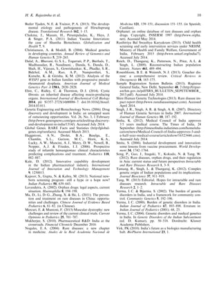 Butler Tjaden, N. E. & Trainor, P. A. (2013). The develop-
mental etiology and pathogenesis of Hirschsprung
disease. Translational Research 162, 1–15.
Chakma, J., Masum, H., Perampaladas, K., Heys, J.
& Singer, P. A. (2011) Indian Vaccine Innovation:
the case of Shantha Biotechnics. Globalization and
Health 7, 9.
Christianson, A. & Modell, B. (2004). Medical genetics
in developing countries. Annual Review of Genomics and
Human Genetics 5, 219–265.
Dalal, A., Bhavani, G. S. L., Togarrati, P. P., Bierhals, T.,
Madhusudan, R., Nandineni, , Danda, S., Danda, D.,
Shah, H., Vijayan, S., Gowrishankar, K., Phadke, S. R.,
Bidchol, A. M., Rao, A. P., Nampoothiri, S.,
Kutsche, K. & Girisha, K. M. (2012). Analysis of the
WISP3 gene in Indian families with progressive pseudo-
rheumatoid dysplasia. American Journal of Medical
Genetics Part A 158A, 2820–2828.
Ehre, C., Ridley, C. & Thornton, D. J. (2014). Cystic
ﬁbrosis: an inherited disease affecting mucin-producing
organs. International Journal of Biochemical Cell Biology
2014, pii: S1357–2725(14)00086–7. doi:10.1016/j.biocel.
2014.03.011.
Genetic Engineering and Biotechnology News. (2006). Drug
discovery and development in India: an untapped seam
of outsourcing opportunities. Vol. 26, No. 3, 1 February
(http://www.genengnews.com/gen-articles/drug-discovery-
and-development-in-india/1314/). Accessed July 2014.
Global Genes. RARE Facts and Statistics (http://global-
genes.org/rarefacts). Accessed March 2013.
Haggstrom, A. N., Drolet, B. A., Baselga, E.,
Chamlin, S. L., Garzon, M. C., Horii, K. A.,
Lucky, A. W., Mancini, A. J., Metry, D. W., Newell, B.,
Nopper, A. J. & Frieden, I. J. (2006). Prospective
study of infantile hemangiomas: clinical characteristics
predicting complications and treatment. Pediatrics 118,
882–887.
Kale, D. (2012). Innovative capability development
in the Indian pharmaceutical industry. International
Journal of Innovation and Technology Management
9, 1250013.
Kapoor, S., Gupta, N. & Kabra, M. (2013). National new-
born screening program – still a hype or a hope now?
Indian Pediatrics 50, 639–643.
Lavandeira, A. (2002). Orphan drugs: legal aspects, current
situation. Haemophilia 8, 194–198.
Ma, D., Li, D. G., Zhang, X. & He, L. (2011). The preven-
tion and treatment on rare diseases in China: opportu-
nities and challenges. Chinese Journal of Evidence Based
Pediatrics 6, 81–82. (in Chinese).
Mercuri, E. & Muntoni, F. (2013) Muscular dystrophy: new
challenges and review of the current clinical trials. Current
Opinions in Pediatrics 25, 701–707.
Mukherjee, S. (2010). Pharmaceutical R&D: India at the
crossroads. Financial Chronicle December 2010.
Nogales, E. A. (2004). Rare diseases: a new chapter
in medicine. Anales de la Real Academia Nacional de
Medicina 121, 139–151; discussion 151–155. (in Spanish;
Castilian).
Orphanet: an online database of rare diseases and orphan
drugs. Copyright, INSERM 1997 (http://www.orpha.
net). Accessed May 2014.
Rasthtriya Bal Swasthya Karyakram (2013). Child health
screening and early intervention services under NRHM.
Ministry of Health and Family Welfare, Government of
India, February 2013 (http://www.unicef.org/india/7).
Accessed July 2014.
Reich, D., Thangaraj, K., Patterson, N., Price, A. L. &
Singh, L. (2009). Reconstructing Indian population
history. Nature 461, 489–494.
Rosenbloom, B. E. & Weinreb, N. J. (2013). Gaucher dis-
ease: a comprehensive review. Critical Reviews in
Oncogenesis 18, 163–175.
Sample Registration System Bulletin. (2013). Registrar
General India, New Delhi. September 48, 2 (http://tripur-
anrhm.gov.in/pdf/SRS_BULLETIN_SEPETEMBER_
2013.pdf). Accessed July 2014.
Shire Human Genetic Technologies (2013). Rare disease im-
pact report (http://www.rarediseaseimpact.com). Accessed
April 2014.
Singh, J. R., Singh, A. R. & Singh, A. R. (2007). Directory
of Human Genetic Services in India 2007. International
Journal of Human Genetics 10, 187–192.
Sinha, K. (2012). Medical Council of India approves
3·5 years medical course. The Times of India, 24
September. (http://timesoﬁndia.indiatimes.com/home/edu-
cation/news/Medical-Council-of-India-approves-3-and-
a-half-year-medical-course/articleshow/16523446.cms).
Accessed July 2014.
Smita, S. (2006). Industrial development and innovation:
some lessons from vaccine procurement. World Develop-
ment 34, 1742–1764.
Song, P., Gao, J., Inagaki, Y., Kokudo, N. & Tang, W.
(2012). Rare diseases, orphan drugs, and their regulation
in Asia: current status and future perspectives Intractable
and Rare Diseases Research 1, 3–9.
Tamang, R., Singh, L. & Thangaraj, K. (2012). Complex
genetic origin of Indian populations and its implications.
Journal Bioscience 37, 911–919.
Tang, W. (2013) Editorial. Hopes for intractable and rare
diseases research. Intractable and Rare Diseases
Research 2, 1–2.
Verma, I. C. & Bijarnia, S. (2002). The burden of genetic
disorders in India, and a framework for community con-
trol. Community Genetics 5, 192–196.
Verma, I. C. (2000). Burden of genetic disorders in India.
Indian Journal of Pediatrics 67, 893–898. Erratum in:
Indian Journal of Pediatrics (2001). 68, 25.
Verma, I. C. (2004). Genetic disorders and medical genetics
in India. In Genetic Disorders of the Indian Subcontinent
(ed. D. Kumar), pp. 50–518. Dordrecht: Kluwer
Academic Publishers.
Virk, PK (2010). India’s future as a biologics manufacturing
hub. BioPharm International 23, 1.
H. K. Rajasimha et al. 10
 