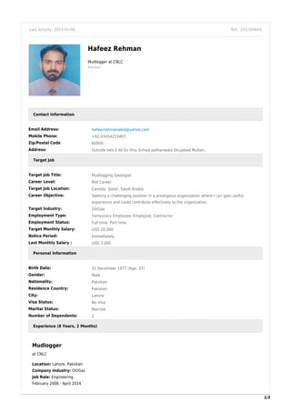 Last Activity: 2015-02-06 Ref.: CV1309683
Hafeez Rehman
Mudlogger at CNLC
Pakistan
Contact Information
Email Address: hafeezrehmanabid@yahoo.com
Mobile Phone: +92.03454233407
Zip/Postal Code 60000
Address: Outside beb E Ali Ex Hira School pathanwala Shujabad Multan.
Target Job
Target Job Title: Mudlogging Geologist
Career Level: Mid Career
Target Job Location: Canada; Qatar; Saudi Arabia
Career Objective: Seeking a challenging position in a prestigious organization where I can gain useful
experience and could contribute effectively to the organization.
Target Industry: Oil/Gas
Employment Type: Temporary Employee; Employee; Contractor
Employment Status: Full time; Part time
Target Monthly Salary: USD 20,000
Notice Period: Immediately
Last Monthly Salary : USD 3,000
Personal Information
Birth Date: 31 December 1977 (Age: 37)
Gender: Male
Nationality: Pakistan
Residence Country: Pakistan
City: Lahore
Visa Status: No Visa
Marital Status: Married
Number of Dependents: 2
Experience (8 Years, 2 Months)
Mudlogger
at CNLC
Location: Lahore, Pakistan
Company Industry: Oil/Gas
Job Role: Engineering
February 2006 - April 2014
1/3
 