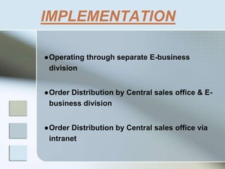 IMPLEMENTATION
●Operating through separate E-business
division
●Order Distribution by Central sales office & E-
business division
●Order Distribution by Central sales office via
intranet
 