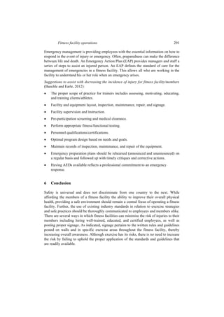 Fitness facility operations 291
Emergency management is providing employees with the essential information on how to
respond in the event of injury or emergency. Often, preparedness can make the difference
between life and death. An Emergency Action Plan (EAP) provides managers and staff a
series of steps to assist an injured person. An EAP defines the standard of care for the
management of emergencies in a fitness facility. This allows all who are working in the
facility to understand his or her role when an emergency arises.
Suggestions to assist with decreasing the incidence of injury for fitness facility/members
(Baechle and Earle, 2012):
 The proper scope of practice for trainers includes assessing, motivating, educating,
and training clients/athletes.
 Facility and equipment layout, inspection, maintenance, repair, and signage.
 Facility supervision and instruction.
 Pre-participation screening and medical clearance.
 Perform appropriate fitness/functional testing.
 Personnel qualifications/certifications.
 Optimal program design based on needs and goals.
 Maintain records of inspection, maintenance, and repair of the equipment.
 Emergency preparation plans should be rehearsed (announced and unannounced) on
a regular basis and followed up with timely critiques and corrective actions.
 Having AEDs available reflects a professional commitment to an emergency
response.
6 Conclusion
Safety is universal and does not discriminate from one country to the next. While
affording the members of a fitness facility the ability to improve their overall physical
health, providing a safe environment should remain a central focus of operating a fitness
facility. Further, the use of existing industry standards in relation to exercise strategies
and safe practices should be thoroughly communicated to employees and members alike.
There are several ways in which fitness facilities can minimise the risk of injuries to their
members including hiring well-trained, educated, and certified employees, as well as
posting proper signage. As indicated, signage pertains to the written rules and guidelines
posted on walls and in specific exercise areas throughout the fitness facility, thereby
increasing overall awareness. Although exercise has its risks, there is no need to increase
the risk by failing to uphold the proper application of the standards and guidelines that
are readily available.
 