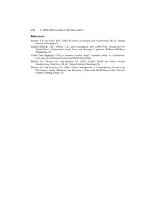 292 L. Miele-Pascoe and D. Giordano-Autret
References
Baechle, T.R. and Earle, R.W. (2012) Essentials of Strength and Conditioning, 4th ed., Human
Kinetics, Champaign, IL.
Eickhoff-Shemek, J.M., Herbert, D.L. and Connaughton, D.P. (2009) Risk Management for
Health/Fitness Professionals: Legal Issues and Strategies, Lippincott Williams &Wilkins,
Philadelphia, PA.
NEISS Data Highlights (2012) Consumer Product Safety. Available online at: Commission.
www.cpsc.gov/en/Research--Statistics/NEISS-Injury-Data
Tharrett, S.J., McInnis, K.J. and Peterson, J.A. (2007) ACSM’s Health and Fitness Facility
Standards and Guidelines, 4th ed., Human Kinetics, Champaign, IL.
Tharrett, S.J. and Peterson, J.A. (2008) Fitness Management: A Comprehensive Resource for
Developing Leading, Managing and Operating a Successful Health/Fitness Club, 2nd ed.,
Healthy Learning, Dallas, TX.
 