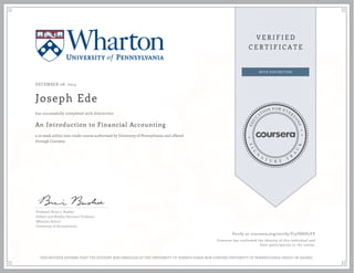 DECEMBER 08, 2014 
Joseph Ede 
has successfully completed with distinction 
An Introduction to Financial Accounting 
a 10 week online non-credit course authorized by University of Pennsylvania and offered 
through Coursera 
Professor Brian J. Bushee 
Gilbert and Shelley Harrison Professor 
Wharton School 
University of Pennsylvania 
Verify at coursera.org/verify/T75V8HP5YY 
Coursera has confirmed the identity of this individual and 
their participation in the course. 
THIS NEITHER AFFIRMS THAT THE STUDENT WAS ENROLLED AT THE UNIVERSITY OF PENNSYLVANIA NOR CONFERS UNIVERSITY OF PENNSYLVANIA CREDIT OR DEGREE 
