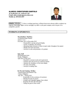 ALARCIO CHRISTOPHER BARTOLO
AL KARAMA ST, AJMAN UAE
E-mail add:sectumtempra@yahoo.com
Mobile no. 055-810-2507
OBJECTIVES: To have a working experience,willing to learn more advance skills,to enhance my
capacity of providing higher service and apply my skills in your good company and to be part of its
competitive growth.
WORKING EXPERIENCE:
Merchandiser / Shelfboy
Al Manama Hyper Market
Ajman U.A.E
November 2013 to December 2015
: Responsible in pacing and good display
: Involve in planning and strategy
: Allocating certain amounts of stock, to each outlet, throughout the season
: Monitor the stock movement
: Involved in sales and promotion of a product
Sales Staff
SM Department store
Manila, Philippines
April 2012 to May 2013
: Respond to customer needs and requirements
: Promote sales and services in courteous manner
: Maintain the cleanliness of the items display
: Do some stock taking
: Involved in making sales
On The Job Training / Bellboy
Legend Hotels International Corp.
Cuneta, Philippines
July 2011 – January 2012
: Responsible for the assistance of customers
: Opening the door for guests
: Loading and Unloading luggage from vehicle
: Response the bell calls from guest
: Taking the guest to their rooms
 