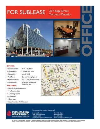 33 Yonge Street
FOR SUBLEASE                                                                                Toronto, Ontario




DETAILS:
• Space Available:            8th Fl. – 5,391 sf
• Lease Expiry:               October 30, 2013
• Availability:               June 1, 2010
• Net Rent:                   Contact Listing Agents
• Additional Rent:            $25.12 psf (2010 estimate)
• Commission:                 $5.00 per square foot
                              flat selling fee
FEATURES:
• Just off elevator exposure
• 7 offices on glass
• 3 meeting rooms
• Kitchenette
• Open area
• Steps from the PATH system




                                                      For more information, please call:
                                                      Jeremy J. Ekers                                   David D. Cape
                                                      Sales Representative                              Vice President*
                                                      416-359-2409                                      416-359-2383
                                                      jeremy.ekers@ca.cushwake.com                      david.cape@ca.cushwake.com
        No warranty or representation, expressed or implied, is made as to the accuracy of the information contained herein, and same is submitted subject to errors omissions,
        change of price, rental or other conditions, withdrawal without notice, and to any specific listing conditions, imposed by our principals. * Sales Representative
 