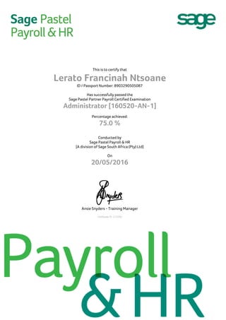 This is to certify that
Lerato Francinah Ntsoane
ID / Passport Number: 8903290505087
Has successfully passed the
Sage Pastel Partner Payroll Certified Examination
Administrator [160520-AN-1]
Percentage achieved:
75.0 %
Conducted by
Sage Pastel Payroll & HR
[A division of Sage South Africa (Pty) Ltd]
On
20/05/2016
Ansie Snyders - Training Manager
Certificate ID: C13763
 