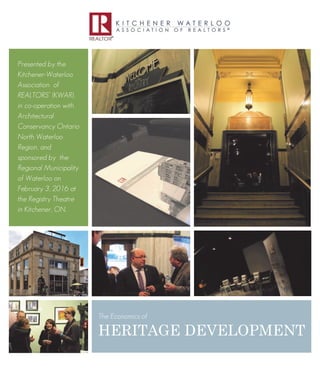 1
Presented by the
Kitchener-Waterloo
Association of
REALTORS®
(KWAR),
in co-operation with
Architectural
Conservancy Ontario
North Waterloo
Region, and
sponsored by the
Regional Municipality
of Waterloo on
February 3, 2016 at
the Registry Theatre
in Kitchener, ON.
The Economics of
HERITAGE DEVELOPMENT
 
