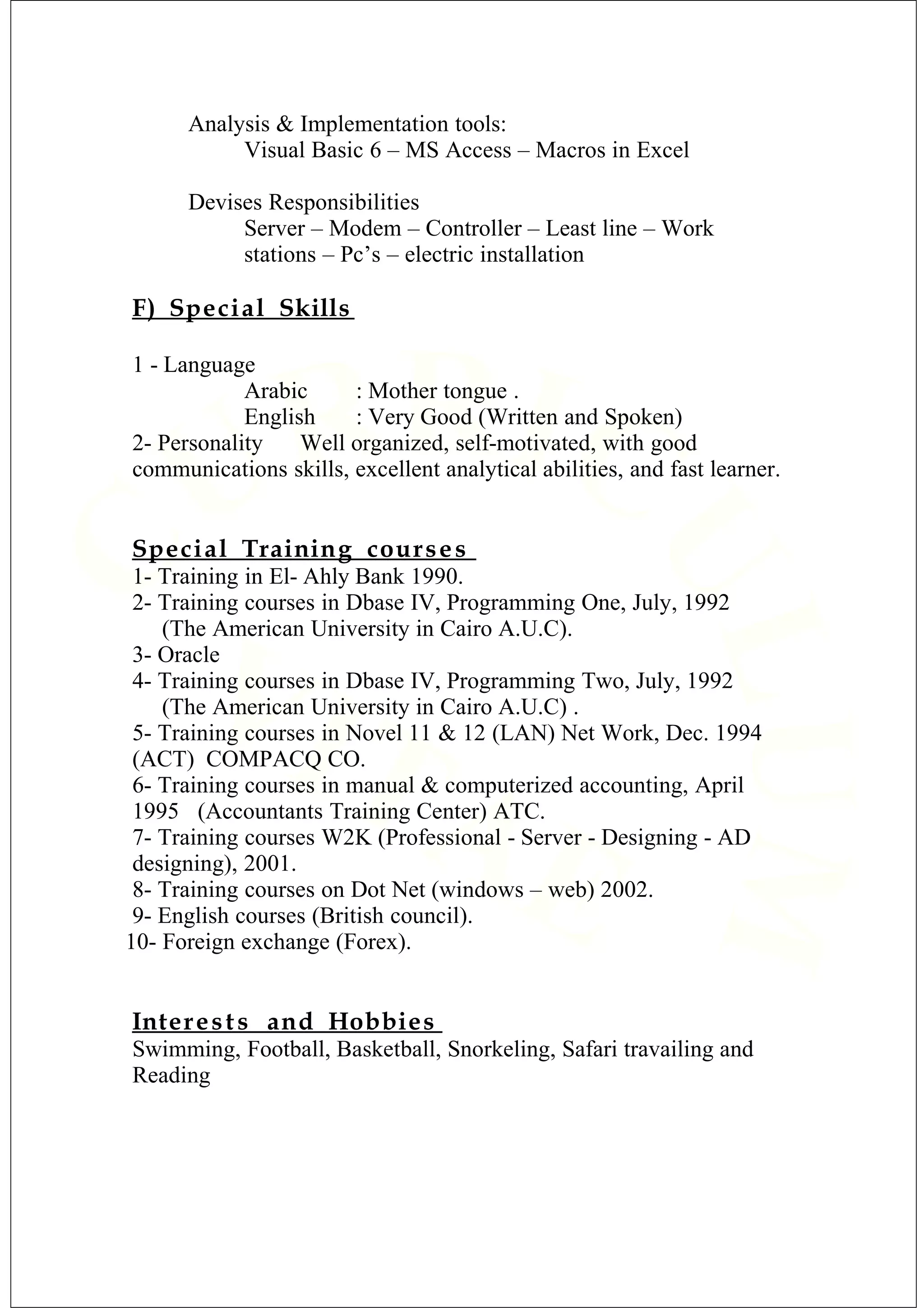Analysis & Implementation tools:
Visual Basic 6 – MS Access – Macros in Excel
Devises Responsibilities
Server – Modem – Controller – Least line – Work
stations – Pc’s – electric installation
F) Special Skills
1 - Language
Arabic : Mother tongue .
English : Very Good (Written and Spoken)
2- Personality Well organized, self-motivated, with good
communications skills, excellent analytical abilities, and fast learner.
Special Training courses
1- Training in El- Ahly Bank 1990.
2- Training courses in Dbase IV, Programming One, July, 1992
(The American University in Cairo A.U.C).
3- Oracle
4- Training courses in Dbase IV, Programming Two, July, 1992
(The American University in Cairo A.U.C) .
5- Training courses in Novel 11 & 12 (LAN) Net Work, Dec. 1994
(ACT) COMPACQ CO.
6- Training courses in manual & computerized accounting, April
1995 (Accountants Training Center) ATC.
7- Training courses W2K (Professional - Server - Designing - AD
designing), 2001.
8- Training courses on Dot Net (windows – web) 2002.
9- English courses (British council).
10- Foreign exchange (Forex).
Interests and Hobbies
Swimming, Football, Basketball, Snorkeling, Safari travailing and
Reading
 